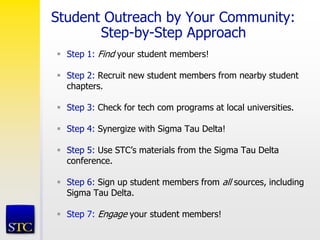 Student Outreach by Your Community:
Step-by-Step Approach
 Step 1: Find your student members!
 Step 2: Recruit new student members from nearby student
chapters.
 Step 3: Check for tech com programs at local universities.
 Step 4: Synergize with Sigma Tau Delta!
 Step 5: Use STC’s materials from the Sigma Tau Delta
conference.
 Step 6: Sign up student members from all sources, including
Sigma Tau Delta.
 Step 7: Engage your student members!
 