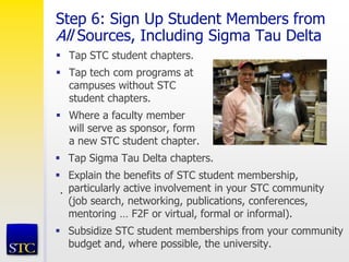 Step 6: Sign Up Student Members from
All Sources, Including Sigma Tau Delta
 Tap STC student chapters.
 Tap tech com programs at
campuses without STC
student chapters.
 Where a faculty member
will serve as sponsor, form
a new STC student chapter.
.
 Tap Sigma Tau Delta chapters.
 Explain the benefits of STC student membership,
particularly active involvement in your STC community
(job search, networking, publications, conferences,
mentoring … F2F or virtual, formal or informal).
 Subsidize STC student memberships from your community
budget and, where possible, the university.
 