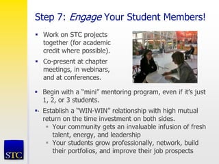 Step 7: Engage Your Student Members!
 Work on STC projects
together (for academic
credit where possible).
 Co-present at chapter
meetings, in webinars,
and at conferences.
.
 Begin with a “mini” mentoring program, even if it’s just
1, 2, or 3 students.
 Establish a “WIN-WIN” relationship with high mutual
return on the time investment on both sides.
 Your community gets an invaluable infusion of fresh
talent, energy, and leadership
 Your students grow professionally, network, build
their portfolios, and improve their job prospects
 