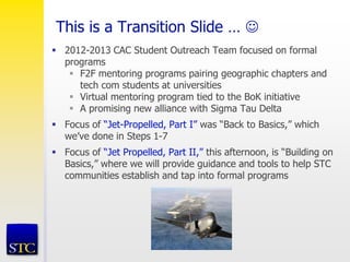 This is a Transition Slide … 
 2012-2013 CAC Student Outreach Team focused on formal
programs
 F2F mentoring programs pairing geographic chapters and
tech com students at universities
 Virtual mentoring program tied to the BoK initiative
 A promising new alliance with Sigma Tau Delta
 Focus of “Jet-Propelled, Part I” was “Back to Basics,” which
we’ve done in Steps 1-7
 Focus of “Jet Propelled, Part II,” this afternoon, is “Building on
Basics,” where we will provide guidance and tools to help STC
communities establish and tap into formal programs
 