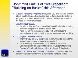 Don’t Miss Part II of “Jet-Propelled”:
“Building on Basics” this Afternoon!
 Student Mentoring Programs: Everything you ever wanted to know
about establishing and sustaining face-to-face student mentoring
programs and were afraid to ask … plus a turnkey-ready toolkit …
no need to “re-invent wheels”!
 Academic SIG Special
 Details on this year’s successful BoK-specific virtual mentoring
program and plans to expand it next year
 Plans for allying the Academic SIG with STC’s student
population next year, including virtual mentoring partnerships
 STC/Sigma Tau Delta Alliance
 A terrific way for STC geographic communities to expand their
student membership at nearby universities!
 Turnkey-ready presentations on “Careers in Technical
Communication for English Majors” and “Student Mentoring
Programs” … already in use at the Northeast Ohio chapter!
 A Practical, Interactive, “Hands-on” Workshop: We will take this
afternoon’s session wherever our audience wants us to go!
 