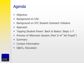 Agenda
 Objective
 Background on CAC
 Background on STC Student Outreach Initiative
 Approach
 Tapping Student Power: Back to Basics: Steps 1–7
 Preview of Afternoon Session (Part II of “Jet Propel”)
 Summary
 Contact Information
 Q&A’s, Discussion
 