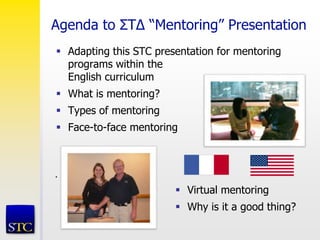 Agenda to ΣT∆ “Mentoring” Presentation
.
 Adapting this STC presentation for mentoring
programs within the
English curriculum
 What is mentoring?
 Types of mentoring
 Face-to-face mentoring
 Virtual mentoring
 Why is it a good thing?
 