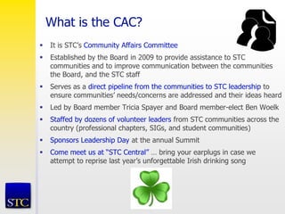 What is the CAC?
 It is STC’s Community Affairs Committee
 Established by the Board in 2009 to provide assistance to STC
communities and to improve communication between the communities
the Board, and the STC staff
 Serves as a direct pipeline from the communities to STC leadership to
ensure communities’ needs/concerns are addressed and their ideas heard
 Led by Board member Tricia Spayer and Board member-elect Ben Woelk
 Staffed by dozens of volunteer leaders from STC communities across the
country (professional chapters, SIGs, and student communities)
 Sponsors Leadership Day at the annual Summit
 Come meet us at “STC Central” … bring your earplugs in case we
attempt to reprise last year’s unforgettable Irish drinking song
 