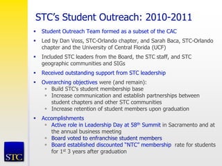 STC’s Student Outreach: 2010-2011
 Student Outreach Team formed as a subset of the CAC
 Led by Dan Voss, STC-Orlando chapter, and Sarah Baca, STC-Orlando
chapter and the University of Central Florida (UCF)
 Included STC leaders from the Board, the STC staff, and STC
geographic communities and SIGs
 Received outstanding support from STC leadership
 Overarching objectives were (and remain):
 Build STC’s student membership base
 Increase communication and establish partnerships between
student chapters and other STC communities
 Increase retention of student members upon graduation
 Accomplishments
 Active role in Leadership Day at 58th Summit in Sacramento and at
the annual business meeting
 Board voted to enfranchise student members
 Board established discounted “NTC” membership rate for students
for 1st 3 years after graduation
 