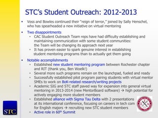 STC’s Student Outreach: 2012-2013
 Voss and Bowles continued their “reign of terror,” joined by Sally Henschel,
who has spearheaded a new initiative on virtual mentoring
 Two disappointments
 CAC Student Outreach Team reps have had difficulty establishing and
maintaining communication with some student communities:
the Team will be changing its approach next year
 It has proven easier to spark genuine interest in establishing
student mentoring programs than to actually get them going
 Notable accomplishments
 Established new student mentoring program between Rochester chapter
and RIT (thank you, Ben Woelk!)
 Several more such programs remain on the launchpad, fueled and ready
 Successfully established pilot program pairing students with virtual mentor
SMEs to work on BoK-related research/writing projects
 Academic SIG and STC staff paved way for expansion into general virtual
mentoring in 2013-2014 (new MentorBoard software)  high potential for
actively engaging more student members
 Established alliance with Sigma Tau Delta with 2 presentations
at its international conference, focusing on careers in tech com
for English majors  recruiting new STC student members
 Active role in 60th Summit
 