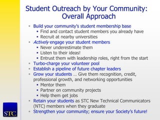 Student Outreach by Your Community:
Overall Approach
 Build your community’s student membership base
 Find and contact student members you already have
 Recruit at nearby universities
 Actively engage your student members
 Never underestimate them
 Listen to their ideas!
 Entrust them with leadership roles, right from the start
 Turbo-charge your volunteer pool
 Establish a pipeline of future chapter leaders
 Grow your students … Give them recognition, credit,
professional growth, and networking opportunities
 Mentor them
 Partner on community projects
 Help them get jobs
 Retain your students as STC New Technical Communicators
(NTC) members when they graduate
 Strengthen your community; ensure your Society’s future!
 