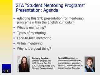 ΣT∆ “Student Mentoring Programs”
Presentation: Agenda
 Adapting this STC presentation for mentoring
programs within the English curriculum
 What is mentoring?
 Types of mentoring
 Face-to-face mentoring
 Virtual mentoring
 Why is it a good thing?
Bethany Bowles…
Orlando chapter and
UCF, Sigma Tau Chi,
CAC, Distinguished STC
Student Service Award
Rachel Houghton …
Willamette Valley chapter,
former Society secretary,
new STC Associate Fellow,
being inducted Tuesday!
 