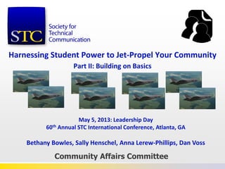 Harnessing Student Power to Jet-Propel Your Community
Part II: Building on Basics
Community Affairs Committee
May 5, 2013: Leadership Day
60th Annual STC International Conference, Atlanta, GA
Bethany Bowles, Sally Henschel, Anna Lerew-Phillips, Dan Voss
 