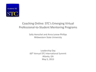 Coaching Online: STC’s Emerging Virtual
Professional-to-Student Mentoring Programs
Sally Henschel and Anna Lerew-Phillips
Midwestern State University
Leadership Day
60th Annual STC International Summit
Atlanta, GA
May 5, 2013
 