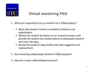 Virtual mentoring FAQ
1. What am I expected to do as a mentor for a TCBoK project?
 Meet with student mentee to establish schedules and
expectations.
 Mentor the student during his or her research process, and
provide the student any needed advice to adequately research
and cover the topic.
 Review the student’s topic drafts and make suggestions for
improvement.
2. Are mentoring relationships limited to TCBoK projects?
3. How do I create a MentorBoard account?
19
 