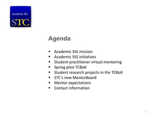Agenda
 Academic SIG mission
 Academic SIG initiatives
 Student-practitioner virtual mentoring
 Spring pilot TCBoK
 Student research projects in the TCBoK
 STC’s new MentorBoard
 Mentor expectations
 Contact information
2
 