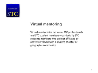 Virtual mentoring
Virtual mentorships between STC professionals
and STC student members—particularly STC
students members who are not affiliated or
actively involved with a student chapter or
geographic community.
5
 