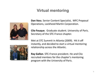 Dan Voss. Senior Content Specialist, MFC Proposal
Operations, Lockheed Martin Corporation.
Clio Fouque. Graduate student. University of Paris.
Secretary of the STC-France chapter.
Met at STC Summit in Atlanta (2009). Hit it off
instantly, and decided to start a virtual mentoring
relationship across the Atlantic.
Ray Gallon. STC-France president. He and Clio
recruited mentees for the chapter’s mentoring
program with the University of Paris.
Virtual mentoring
6
 