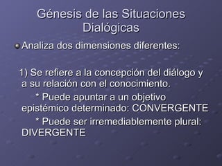 Génesis de las Situaciones Dialógicas Analiza dos dimensiones diferentes:  1) Se refiere a la concepción del diálogo y a su relación con el conocimiento. * Puede apuntar a un objetivo epistémico determinado: CONVERGENTE * Puede ser irremediablemente plural: DIVERGENTE 