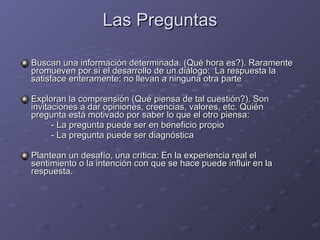 Las Preguntas Buscan una información determinada. (Qué hora es?). Raramente promueven por sí el desarrollo de un diálogo:  La respuesta la satisface enteramente; no llevan a ninguna otra parte Exploran la comprensión (Qué piensa de tal cuestión?). Son invitaciones a dar opiniones, creencias, valores, etc. Quién pregunta está motivado por saber lo que el otro piensa: - La pregunta puede ser en beneficio propio - La pregunta puede ser diagnóstica Plantean un desafío, una crítica: En la experiencia real el sentimiento o la intención con que se hace puede influir en la respuesta. 