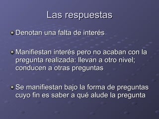Las respuestas Denotan una falta de interés Manifiestan interés pero no acaban con la pregunta realizada: llevan a otro nivel; conducen a otras preguntas Se manifiestan bajo la forma de preguntas cuyo fin es saber a qué alude la pregunta 
