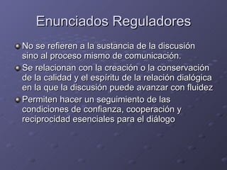 Enunciados Reguladores No se refieren a la sustancia de la discusión sino al proceso mismo de comunicación. Se relacionan con la creación o la conservación de la calidad y el espíritu de la relación dialógica en la que la discusión puede avanzar con fluidez Permiten hacer un seguimiento de las condiciones de confianza, cooperación y reciprocidad esenciales para el diálogo 