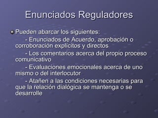 Enunciados Reguladores Pueden abarcar los siguientes: - Enunciados de Acuerdo, aprobación o corroboración explícitos y directos - Los comentarios acerca del propio proceso comunicativo - Evaluaciones emocionales acerca de uno mismo o del interlocutor - Atañen a las condiciones necesarias para que la relación dialógica se mantenga o se desarrolle 