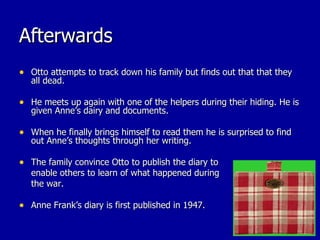 Afterwards Otto attempts to track down his family but finds out that that they all dead. He meets up again with one of the helpers during their hiding. He is given Anne’s dairy and documents. When he finally brings himself to read them he is surprised to find out Anne’s thoughts through her writing. The family convince Otto to publish the diary to enable others to learn of what happened during the war. Anne Frank’s diary is first published in 1947. 