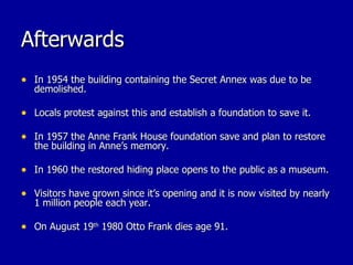 Afterwards In 1954 the building containing the Secret Annex was due to be demolished. Locals protest against this and establish a foundation to save it. In 1957 the Anne Frank House foundation save and plan to restore the building in Anne’s memory. In 1960 the restored hiding place opens to the public as a museum. Visitors have grown since it’s opening and it is now visited by nearly 1 million people each year. On August 19 th  1980 Otto Frank dies age 91. 