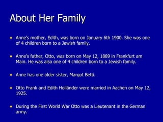 About Her Family Anne’s mother, Edith, was born on January 6th 1900. She was one of 4 children born to a Jewish family. Anne’s father, Otto, was born on May 12, 1889 in Frankfurt am Main. He was also one of 4 children born to a Jewish family. Anne has one older sister, Margot Betti. Otto Frank and Edith Holländer were married in Aachen on May 12, 1925. During the First World War Otto was a Lieutenant in the German army. 