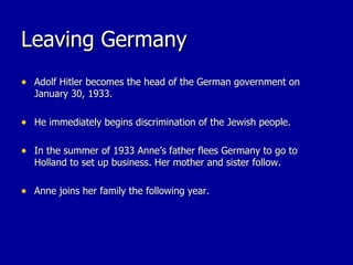 Leaving Germany Adolf Hitler becomes the head of the German government on January 30, 1933. He immediately begins discrimination of the Jewish people. In the summer of 1933 Anne’s father flees Germany to go to Holland to set up business. Her mother and sister follow. Anne joins her family the following year. 