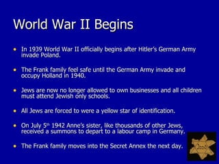 World War II Begins In 1939 World War II officially begins after Hitler’s German Army invade Poland. The Frank family feel safe until the German Army invade and occupy Holland in 1940. Jews are now no longer allowed to own businesses and all children must attend Jewish only schools. All Jews are forced to were a yellow star of identification. On July 5 th  1942 Anne’s sister, like thousands of other Jews, received a summons to depart to a labour camp in Germany. The Frank family moves into the Secret Annex the next day. 