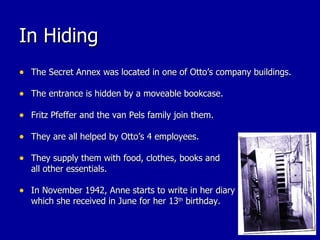 In Hiding The Secret Annex was located in one of Otto’s company buildings. The entrance is hidden by a moveable bookcase. Fritz Pfeffer and the van Pels family join them. They are all helped by Otto’s 4 employees. They supply them with food, clothes, books and all other essentials. In November 1942, Anne starts to write in her diary which she received in June for her 13 th  birthday.  