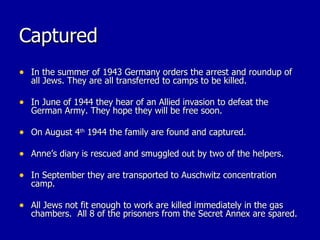 Captured In the summer of 1943 Germany orders the arrest and roundup of all Jews. They are all transferred to camps to be killed. In June of 1944 they hear of an Allied invasion to defeat the German Army. They hope they will be free soon. On August 4 th  1944 the family are found and captured.  Anne’s diary is rescued and smuggled out by two of the helpers. In September they are transported to Auschwitz concentration camp. All Jews not fit enough to work are killed immediately in the gas chambers.  All 8 of the prisoners from the Secret Annex are spared. 