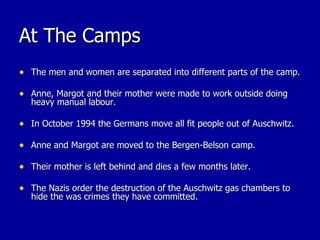 At The Camps The men and women are separated into different parts of the camp. Anne, Margot and their mother were made to work outside doing heavy manual labour. In October 1994 the Germans move all fit people out of Auschwitz. Anne and Margot are moved to the Bergen-Belson camp. Their mother is left behind and dies a few months later. The Nazis order the destruction of the Auschwitz gas chambers to hide the was crimes they have committed. 