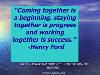 “ ARISE – AWAKE AND STOP NOT  UNTIL THE GOAL IS REACHED“ SWAMY VIVEKANANDA “ Coming together is a beginning, staying together is progress and working together is success.”  -Henry Ford 