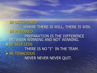BE DISCIPLINED WHERE THERE IS WILL, THERE IS WIN. BE PREPARED PREPARATION IS THE DIFFERENCE BETWEEN WINNING AND NOT WINNING. BE SELF LESS THERE IS NO “I”  IN THE TEAM. BE TENACIOUS NEVER NEVER NEVER QUIT. 