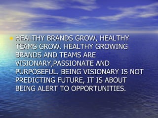 HEALTHY BRANDS GROW, HEALTHY TEAMS GROW. HEALTHY GROWING BRANDS AND TEAMS ARE VISIONARY,PASSIONATE AND PURPOSEFUL. BEING VISIONARY IS NOT PREDICTING FUTURE, IT IS ABOUT BEING ALERT TO OPPORTUNITIES. 