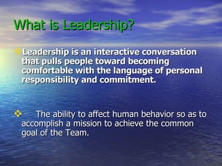 What is Leadership?   Leadership is an interactive conversation that pulls people toward becoming  comfortable with the language of personal responsibility and commitment. The ability to affect human behavior so as to accomplish a mission to achieve the common goal of the Team.  