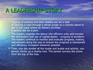 A LEADERSHIP STORY A group of workers and their leaders are set a task  of clearing a road through a dense jungle on a remote island to get to the coast where an estuary provides  a perfect site for a port.  The leaders organise the labour into efficient units and monitor the distribution and use of capital assets – progress is excellent. The leaders continue to monitor and evaluate progress, making adjustments along the way to ensure the progress is maintained and efficiency increased wherever possible.  Then, one day amidst all the hustle and bustle and activity, one person climbs up a nearby tree. The person surveys the scene from the top of the tree. 