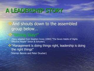 A LEADERSHIP STORY And shouts down to the assembled group below… “ Wrong Way!” (Story adapted from Stephen Covey (2004) “The Seven Habits of Highly Effective People” Simon & Schuster). “ Management is doing things right, leadership is doing the right things” (Warren Bennis and Peter Drucker) 