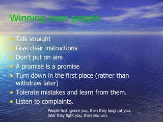 Winning over people Talk straight Give clear instructions Don’t put on airs A promise is a promise Turn down in the first place (rather than withdraw later) Tolerate mistakes and learn from them. Listen to complaints. People first ignore you, then they laugh at you, later they fight you, then you win. 