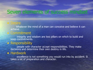 Seven elements of success mindset Desire   Whatever the mind of a man can conceive and believe it can achieve Commitment integrity and wisdom are two pillars on which to build and keep commitments. Responsibility people with character accept responsibilities. They make decisions and determine their own destiny in life. Hardwork excellence is not something you would run into by accident. It takes a lot of preparation and character. 