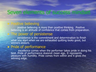 Seven elements of success mindset Positive believing positive believing is more than positive thinking.  Positive believing is an attitude of confidence that comes from preparation. The power of persistense persistence is the commitment and determination to finish what you start.when we are exhausted quitting looks good, but winners endure. Pride of performance excellence comes when the performer takes pride in doing his best. Pride of performance doesnot mean ego. It represents pleasure with humility. Pride comes from within and it gives the winning edge. 