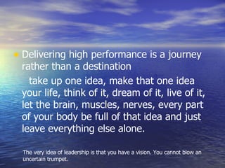 Delivering high performance is a journey rather than a destination take up one idea, make that one idea your life, think of it, dream of it, live of it, let the brain, muscles, nerves, every part of your body be full of that idea and just leave everything else alone. The very idea of leadership is that you have a vision. You cannot blow an uncertain trumpet. 