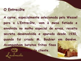 O Entrecôte A carne, especialmente selecionada pela Wessel para o L’Entrecôte, vem à mesa fatiada e envolvida no molho especial de ervas, receita secreta desenvolvida e apurada desde 1930, quando foi criada M. Boubier em Genéve. Acompanham batatas fritas finas e crocantes, servidas à vontade do cliente.  