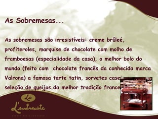 As Sobremesas... As sobremesas são irresistíveis: creme brûleé, profiteroles, marquise de chocolate com molho de framboesas (especialidade da casa), o melhor bolo do mundo (feito com  chocolate francês da conhecida marca Valrona) a famosa tarte tatin, sorvetes caseiros, e uma seleção de queijos da melhor tradição francesa. 