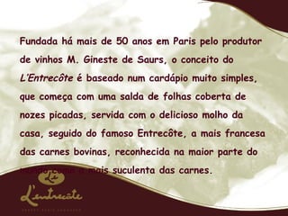 Fundada há mais de 50 anos em Paris pelo produtor de vinhos M. Gineste de Saurs, o conceito do  L’Entrecôte  é baseado num cardápio muito simples, que começa com uma salda de folhas coberta de nozes picadas, servida com o delicioso molho da casa, seguido do famoso Entrecôte, a mais francesa das carnes bovinas, reconhecida na maior parte do mundo como a mais suculenta das carnes.  