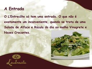 A Entrada O L’Entrecôte só tem uma entrada. O que não é exatamente um inconveniente, quando se trata de uma Salada de Alface e Rúcula do dia ao molho Vinagrete e Nozes Crocantes. 