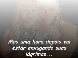 Mas uma hora depois vai estar enxugando suas lágrimas... 