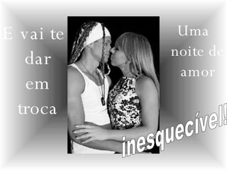 E vai te dar em troca Uma noite de amor inesquecível! 