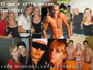 O que é certo mesmo, é que temos que viver... cada momento, cada segundo... 
