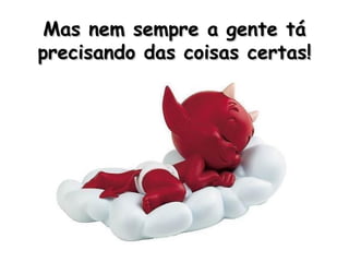 Mas nem sempre a gente tá precisando das coisas certas! 