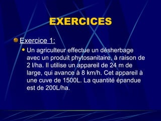EXERCICES Exercice 1: Un agriculteur effectue un désherbage avec un produit phytosanitaire, à raison de 2 l/ha. Il utilise un appareil de 24 m de large, qui avance à 8 km/h. Cet appareil à une cuve de 1500L. La quantité épandue est de 200L/ha. 